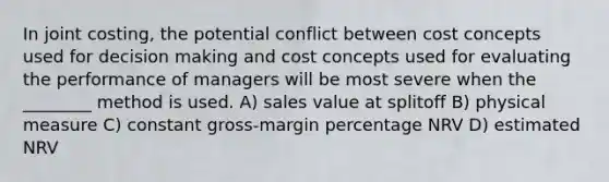 In joint costing, the potential conflict between cost concepts used for decision making and cost concepts used for evaluating the performance of managers will be most severe when the ________ method is used. A) sales value at splitoff B) physical measure C) constant gross-margin percentage NRV D) estimated NRV