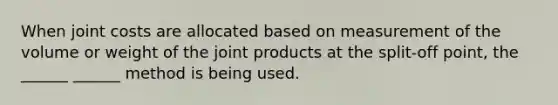 When joint costs are allocated based on measurement of the volume or weight of the joint products at the split-off point, the ______ ______ method is being used.