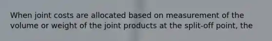 When joint costs are allocated based on measurement of the volume or weight of the joint products at the split-off point, the