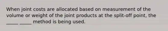 When joint costs are allocated based on measurement of the volume or weight of the joint products at the split-off point, the _____ _____ method is being used.