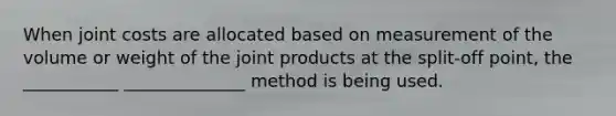 When joint costs are allocated based on measurement of the volume or weight of the joint products at the split-off point, the ___________ ______________ method is being used.