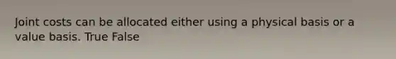 Joint costs can be allocated either using a physical basis or a value basis. True False