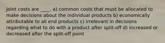 Joint costs are ____. a) common costs that must be allocated to make decisions about the individual products b) economically attributable to all end products c) irrelevant in decisions regarding what to do with a product after split-off d) increased or decreased after the split-off point