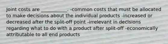 Joint costs are ___________. -common costs that must be allocated to make decisions about the individual products -increased or decreased after the split-off point -irrelevant in decisions regarding what to do with a product after split-off -economically attributable to all end products