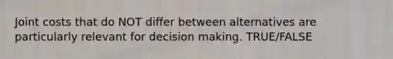 Joint costs that do NOT differ between alternatives are particularly relevant for decision making. TRUE/FALSE