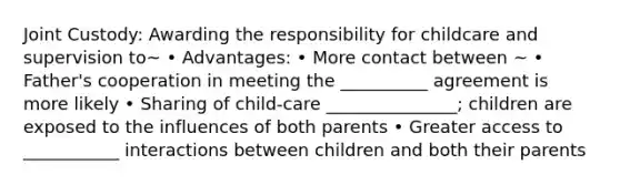 Joint Custody: Awarding the responsibility for childcare and supervision to~ • Advantages: • More contact between ~ • Father's cooperation in meeting the __________ agreement is more likely • Sharing of child-care _______________; children are exposed to the influences of both parents • Greater access to ___________ interactions between children and both their parents