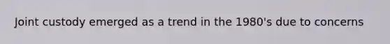 Joint custody emerged as a trend in the 1980's due to concerns