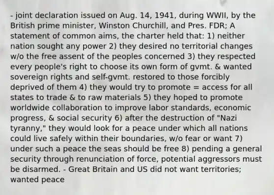 - joint declaration issued on Aug. 14, 1941, during WWII, by the British prime minister, Winston Churchill, and Pres. FDR; A statement of common aims, the charter held that: 1) neither nation sought any power 2) they desired no territorial changes w/o the free assent of the peoples concerned 3) they respected every people's right to choose its own form of gvmt. & wanted sovereign rights and self-gvmt. restored to those forcibly deprived of them 4) they would try to promote = access for all states to trade & to raw materials 5) they hoped to promote worldwide collaboration to improve labor standards, economic progress, & social security 6) after the destruction of "Nazi tyranny," they would look for a peace under which all nations could live safely within their boundaries, w/o fear or want 7) under such a peace the seas should be free 8) pending a general security through renunciation of force, potential aggressors must be disarmed. - Great Britain and US did not want territories; wanted peace