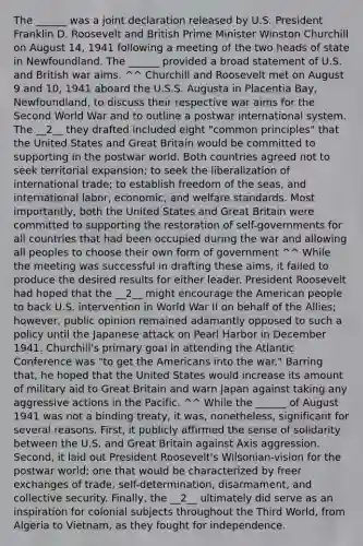 The ______ was a joint declaration released by U.S. President Franklin D. Roosevelt and British Prime Minister Winston Churchill on August 14, 1941 following a meeting of the two heads of state in Newfoundland. The ______ provided a broad statement of U.S. and British war aims. ^^ Churchill and Roosevelt met on August 9 and 10, 1941 aboard the U.S.S. Augusta in Placentia Bay, Newfoundland, to discuss their respective war aims for the Second World War and to outline a postwar international system. The __2__ they drafted included eight "common principles" that the United States and Great Britain would be committed to supporting in the postwar world. Both countries agreed not to seek territorial expansion; to seek the liberalization of international trade; to establish freedom of the seas, and international labor, economic, and welfare standards. Most importantly, both the United States and Great Britain were committed to supporting the restoration of self-governments for all countries that had been occupied during the war and allowing all peoples to choose their own form of government ^^ While the meeting was successful in drafting these aims, it failed to produce the desired results for either leader. President Roosevelt had hoped that the __2__ might encourage the American people to back U.S. intervention in World War II on behalf of the Allies; however, public opinion remained adamantly opposed to such a policy until the Japanese attack on Pearl Harbor in December 1941. Churchill's primary goal in attending the Atlantic Conference was "to get the Americans into the war." Barring that, he hoped that the United States would increase its amount of military aid to Great Britain and warn Japan against taking any aggressive actions in the Pacific. ^^ While the ______ of August 1941 was not a binding treaty, it was, nonetheless, significant for several reasons. First, it publicly affirmed the sense of solidarity between the U.S. and Great Britain against Axis aggression. Second, it laid out President Roosevelt's Wilsonian-vision for the postwar world; one that would be characterized by freer exchanges of trade, self-determination, disarmament, and collective security. Finally, the __2__ ultimately did serve as an inspiration for colonial subjects throughout the Third World, from Algeria to Vietnam, as they fought for independence.