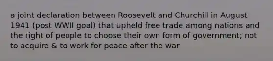 a joint declaration between Roosevelt and Churchill in August 1941 (post WWII goal) that upheld free trade among nations and the right of people to choose their own form of government; not to acquire & to work for peace after the war