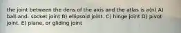 the joint between the dens of the axis and the atlas is a(n) A) ball-and- socket joint B) ellipsoid joint. C) hinge joint D) pivot joint. E) plane, or gliding joint