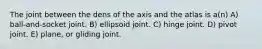 The joint between the dens of the axis and the atlas is a(n) A) ball-and-socket joint. B) ellipsoid joint. C) hinge joint. D) pivot joint. E) plane, or gliding joint.