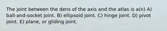 The joint between the dens of the axis and the atlas is a(n) A) ball-and-socket joint. B) ellipsoid joint. C) hinge joint. D) pivot joint. E) plane, or gliding joint.