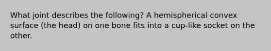 What joint describes the following? A hemispherical convex surface (the head) on one bone fits into a cup-like socket on the other.