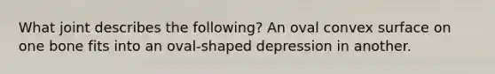 What joint describes the following? An oval convex surface on one bone fits into an oval-shaped depression in another.