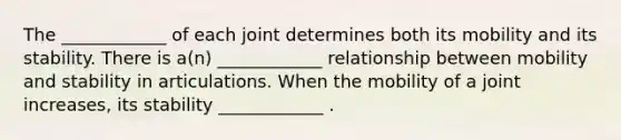 The ____________ of each joint determines both its mobility and its stability. There is a(n) ____________ relationship between mobility and stability in articulations. When the mobility of a joint increases, its stability ____________ .