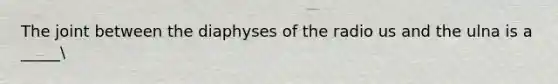 The joint between the diaphyses of the radio us and the ulna is a _____