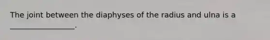 The joint between the diaphyses of the radius and ulna is a _________________.