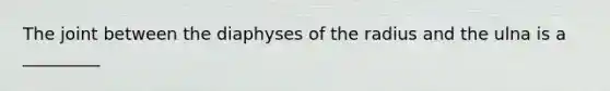 The joint between the diaphyses of the radius and the ulna is a _________