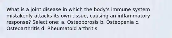 What is a joint disease in which the body's immune system mistakenly attacks its own tissue, causing an inflammatory response? Select one: a. Osteoporosis b. Osteopenia c. Osteoarthritis d. Rheumatoid arthritis