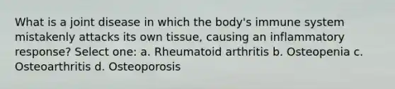 What is a joint disease in which the body's immune system mistakenly attacks its own tissue, causing an inflammatory response? Select one: a. Rheumatoid arthritis b. Osteopenia c. Osteoarthritis d. Osteoporosis