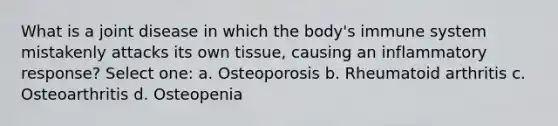 What is a joint disease in which the body's immune system mistakenly attacks its own tissue, causing an inflammatory response? Select one: a. Osteoporosis b. Rheumatoid arthritis c. Osteoarthritis d. Osteopenia