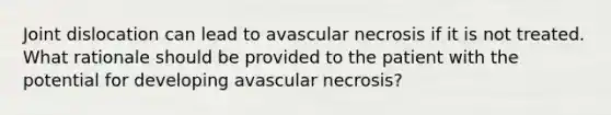 Joint dislocation can lead to avascular necrosis if it is not treated. What rationale should be provided to the patient with the potential for developing avascular necrosis?