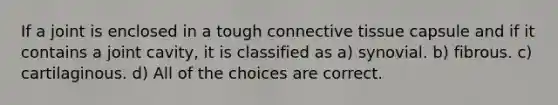 If a joint is enclosed in a tough connective tissue capsule and if it contains a joint cavity, it is classified as a) synovial. b) fibrous. c) cartilaginous. d) All of the choices are correct.