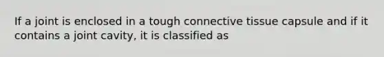 If a joint is enclosed in a tough connective tissue capsule and if it contains a joint cavity, it is classified as