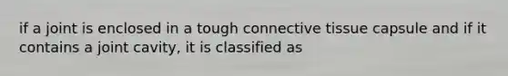 if a joint is enclosed in a tough connective tissue capsule and if it contains a joint cavity, it is classified as