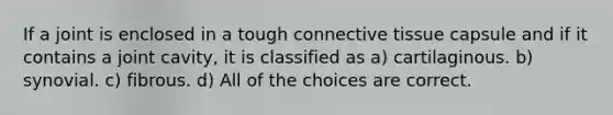 If a joint is enclosed in a tough connective tissue capsule and if it contains a joint cavity, it is classified as a) cartilaginous. b) synovial. c) fibrous. d) All of the choices are correct.