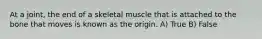 At a joint, the end of a skeletal muscle that is attached to the bone that moves is known as the origin. A) True B) False