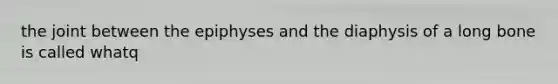 the joint between the epiphyses and the diaphysis of a long bone is called whatq