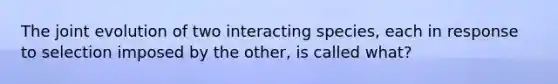 The joint evolution of two interacting species, each in response to selection imposed by the other, is called what?