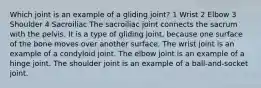 Which joint is an example of a gliding joint? 1 Wrist 2 Elbow 3 Shoulder 4 Sacroiliac The sacroiliac joint connects the sacrum with the pelvis. It is a type of gliding joint, because one surface of the bone moves over another surface. The wrist joint is an example of a condyloid joint. The elbow joint is an example of a hinge joint. The shoulder joint is an example of a ball-and-socket joint.