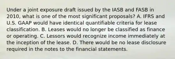 Under a joint exposure draft issued by the IASB and FASB in 2010, what is one of the most significant proposals? A. IFRS and U.S. GAAP would have identical quantifiable criteria for lease classification. B. Leases would no longer be classified as finance or operating. C. Lessors would recognize income immediately at the inception of the lease. D. There would be no lease disclosure required in the notes to the financial statements.