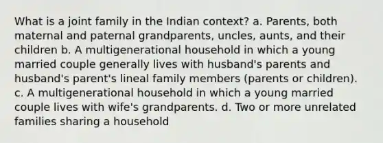 What is a joint family in the Indian context? a. Parents, both maternal and paternal grandparents, uncles, aunts, and their children b. A multigenerational household in which a young married couple generally lives with husband's parents and husband's parent's lineal family members (parents or children). c. A multigenerational household in which a young married couple lives with wife's grandparents. d. Two or more unrelated families sharing a household