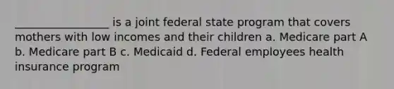 _________________ is a joint federal state program that covers mothers with low incomes and their children a. Medicare part A b. Medicare part B c. Medicaid d. Federal employees health insurance program