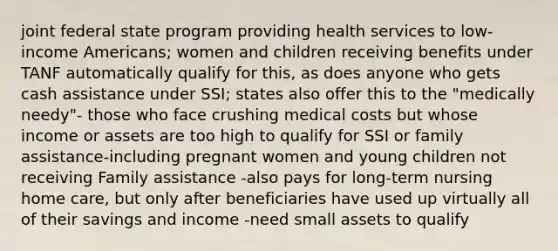 joint federal state program providing health services to low-income Americans; women and children receiving benefits under TANF automatically qualify for this, as does anyone who gets cash assistance under SSI; states also offer this to the "medically needy"- those who face crushing medical costs but whose income or assets are too high to qualify for SSI or family assistance-including pregnant women and young children not receiving Family assistance -also pays for long-term nursing home care, but only after beneficiaries have used up virtually all of their savings and income -need small assets to qualify