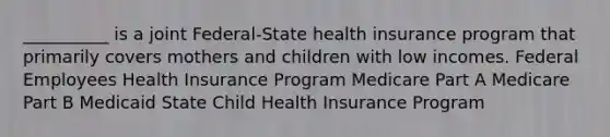 __________ is a joint Federal-State health insurance program that primarily covers mothers and children with low incomes. Federal Employees Health Insurance Program Medicare Part A Medicare Part B Medicaid State Child Health Insurance Program