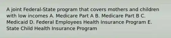 A joint Federal-State program that covers mothers and children with low incomes A. Medicare Part A B. Medicare Part B C. Medicaid D. Federal Employees Health Insurance Program E. State Child Health Insurance Program