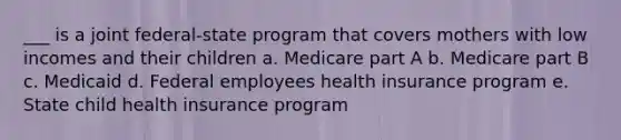 ___ is a joint federal-state program that covers mothers with low incomes and their children a. Medicare part A b. Medicare part B c. Medicaid d. Federal employees health insurance program e. State child health insurance program