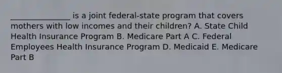 _______________ is a joint federal-state program that covers mothers with low incomes and their children? A. State Child Health Insurance Program B. Medicare Part A C. Federal Employees Health Insurance Program D. Medicaid E. Medicare Part B