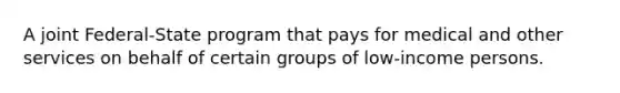 A joint Federal-State program that pays for medical and other services on behalf of certain groups of low-income persons.