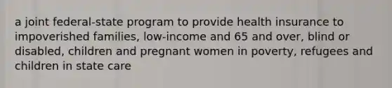 a joint federal-state program to provide health insurance to impoverished families, low-income and 65 and over, blind or disabled, children and pregnant women in poverty, refugees and children in state care