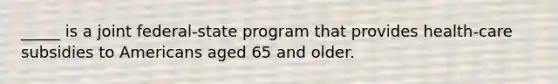 _____ is a joint federal-state program that provides health-care subsidies to Americans aged 65 and older.