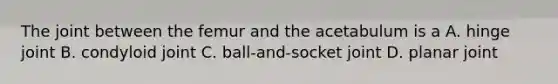 The joint between the femur and the acetabulum is a A. hinge joint B. condyloid joint C. ball-and-socket joint D. planar joint