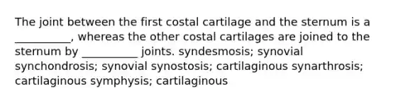 The joint between the first costal cartilage and the sternum is a __________, whereas the other costal cartilages are joined to the sternum by __________ joints. syndesmosis; synovial synchondrosis; synovial synostosis; cartilaginous synarthrosis; cartilaginous symphysis; cartilaginous