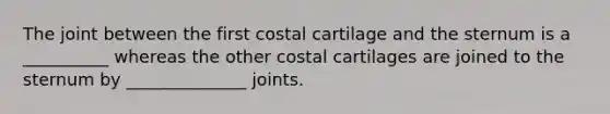 The joint between the first costal cartilage and the sternum is a __________ whereas the other costal cartilages are joined to the sternum by ______________ joints.