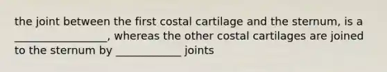 the joint between the first costal cartilage and the sternum, is a _________________, whereas the other costal cartilages are joined to the sternum by ____________ joints